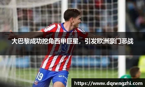 大巴黎成功挖角西甲巨星，引发欧洲豪门恶战