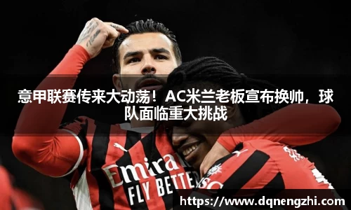 意甲联赛传来大动荡！AC米兰老板宣布换帅，球队面临重大挑战