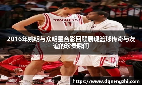 2016年姚明与众明星合影回顾展现篮球传奇与友谊的珍贵瞬间