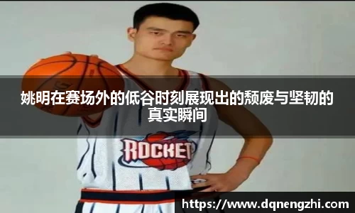 姚明在赛场外的低谷时刻展现出的颓废与坚韧的真实瞬间