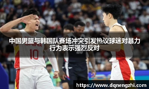 中国男篮与韩国队赛场冲突引发热议球迷对暴力行为表示强烈反对
