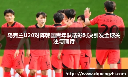 乌克兰U20对阵韩国青年队精彩对决引发全球关注与期待
