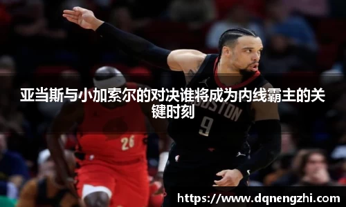 亚当斯与小加索尔的对决谁将成为内线霸主的关键时刻