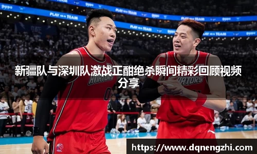 新疆队与深圳队激战正酣绝杀瞬间精彩回顾视频分享