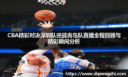 CBA精彩对决深圳队迎战青岛队直播全程回顾与精彩瞬间分析